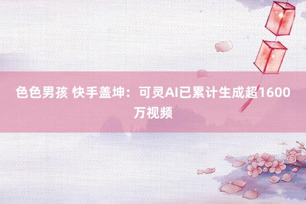 色色男孩 快手盖坤：可灵AI已累计生成超1600万视频