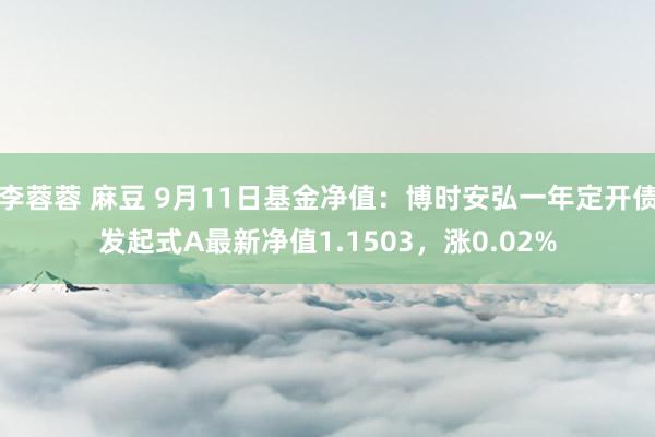 李蓉蓉 麻豆 9月11日基金净值：博时安弘一年定开债发起式A最新净值1.1503，涨0.02%