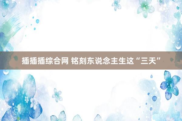 插插插综合网 铭刻东说念主生这“三天”