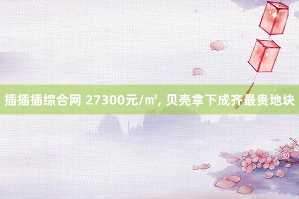 插插插综合网 27300元/㎡， 贝壳拿下成齐最贵地块