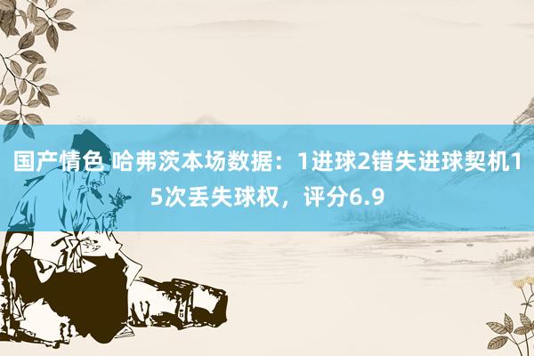 国产情色 哈弗茨本场数据：1进球2错失进球契机15次丢失球权，评分6.9