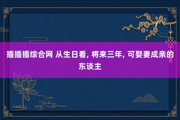 插插插综合网 从生日看， 将来三年， 可娶妻成亲的东谈主