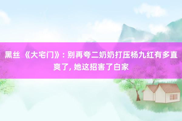 黑丝 《大宅门》: 别再夸二奶奶打压杨九红有多直爽了， 她这招害了白家