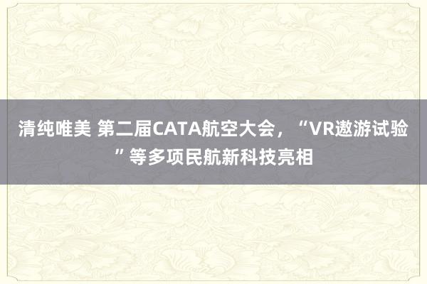 清纯唯美 第二届CATA航空大会，“VR遨游试验”等多项民航新科技亮相