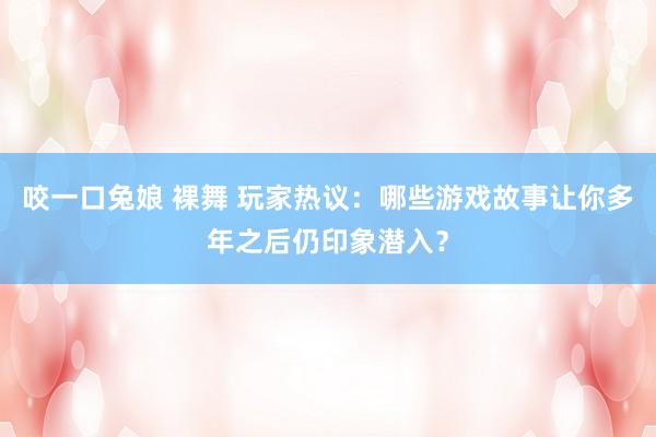 咬一口兔娘 裸舞 玩家热议：哪些游戏故事让你多年之后仍印象潜入？