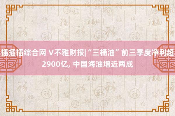 插插插综合网 V不雅财报|“三桶油”前三季度净利超2900亿， 中国海油增近两成
