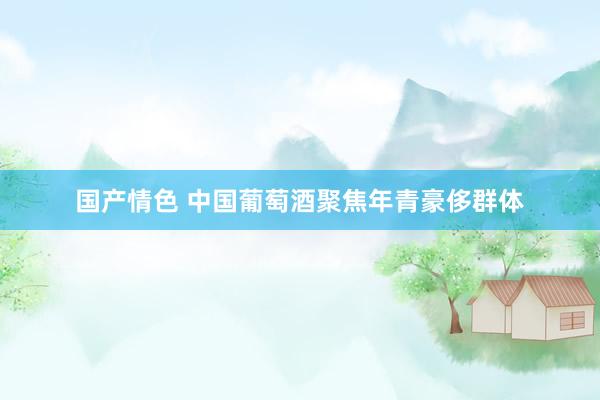 国产情色 中国葡萄酒聚焦年青豪侈群体