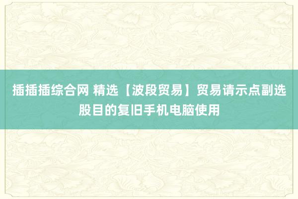 插插插综合网 精选【波段贸易】贸易请示点副选股目的复旧手机电脑使用