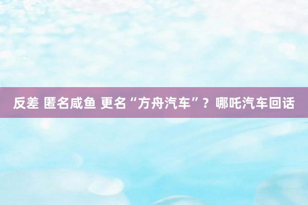 反差 匿名咸鱼 更名“方舟汽车”？哪吒汽车回话