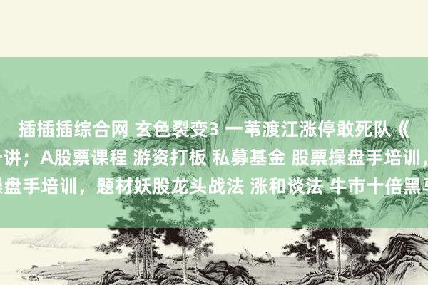 插插插综合网 玄色裂变3 一苇渡江涨停敢死队《聚积涨停板系列》第一讲；A股票课程 游资打板 私募基金 股票操盘手培训，题材妖股龙头战法 涨和谈法 牛市十倍黑马大牛股龙头股。