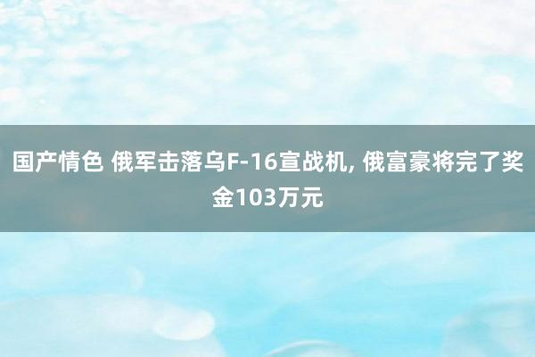 国产情色 俄军击落乌F-16宣战机， 俄富豪将完了奖金103万元