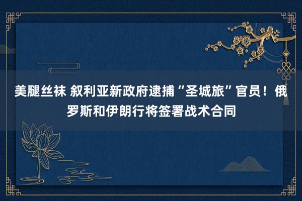 美腿丝袜 叙利亚新政府逮捕“圣城旅”官员！俄罗斯和伊朗行将签署战术合同