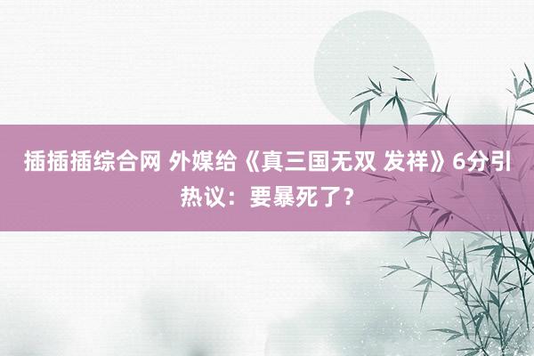 插插插综合网 外媒给《真三国无双 发祥》6分引热议：要暴死了？