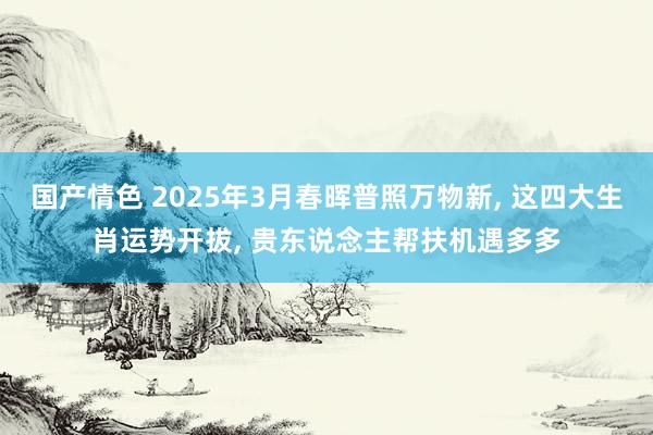 国产情色 2025年3月春晖普照万物新， 这四大生肖运势开拔， 贵东说念主帮扶机遇多多