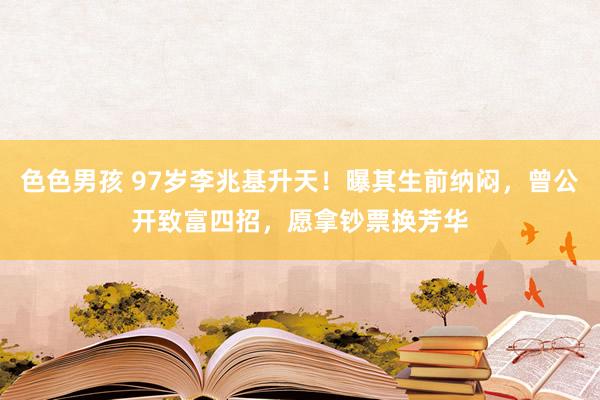 色色男孩 97岁李兆基升天！曝其生前纳闷，曾公开致富四招，愿拿钞票换芳华