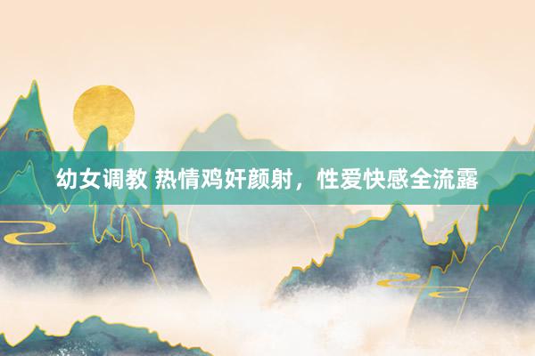 幼女调教 热情鸡奸颜射，性爱快感全流露