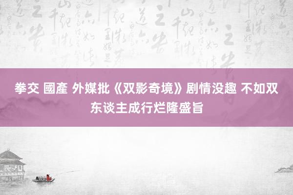 拳交 國產 外媒批《双影奇境》剧情没趣 不如双东谈主成行烂隆盛旨