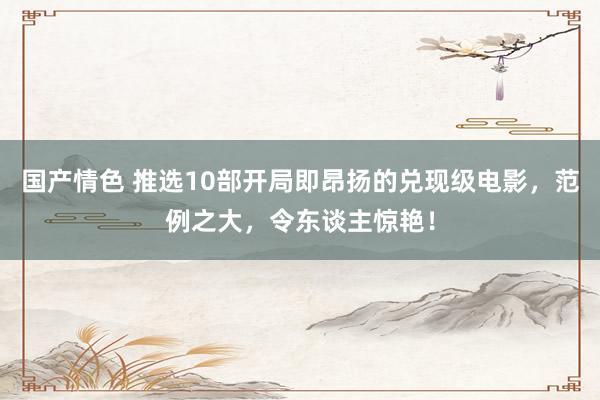 国产情色 推选10部开局即昂扬的兑现级电影，范例之大，令东谈主惊艳！