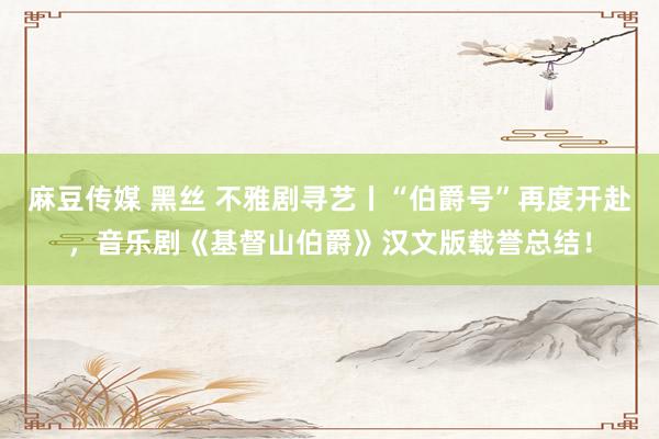 麻豆传媒 黑丝 不雅剧寻艺丨“伯爵号”再度开赴，音乐剧《基督山伯爵》汉文版载誉总结！