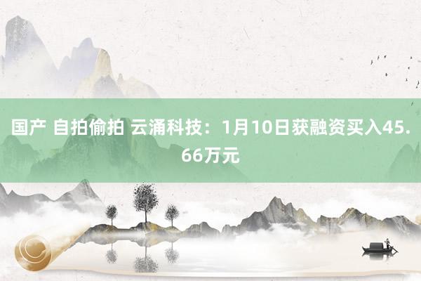 国产 自拍偷拍 云涌科技：1月10日获融资买入45.66万元