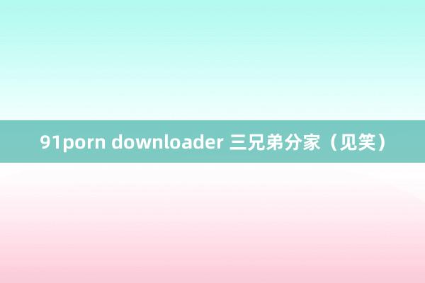 91porn downloader 三兄弟分家（见笑）