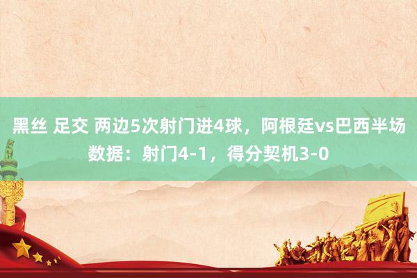 黑丝 足交 两边5次射门进4球，阿根廷vs巴西半场数据：射门4-1，得分契机3-0