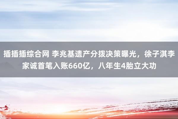 插插插综合网 李兆基遗产分拨决策曝光，徐子淇李家诚首笔入账660亿，八年生4胎立大功