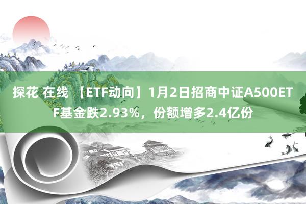 探花 在线 【ETF动向】1月2日招商中证A500ETF基金跌2.93%，份额增多2.4亿份