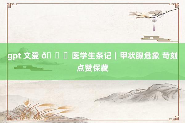 gpt 文爱 📖医学生条记|甲状腺危象 苛刻点赞保藏
