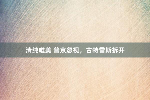 清纯唯美 普京忽视，古特雷斯拆开