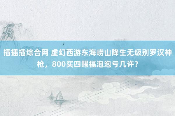 插插插综合网 虚幻西游东海崂山降生无级别罗汉神枪，800买四赐福泡泡亏几许？