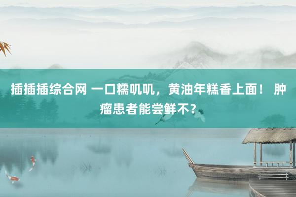 插插插综合网 一口糯叽叽，黄油年糕香上面！ 肿瘤患者能尝鲜不？