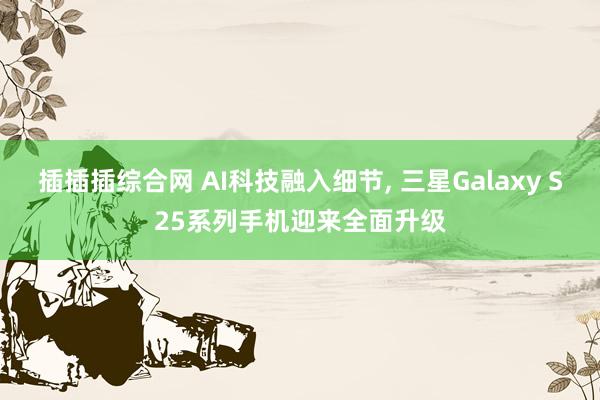插插插综合网 AI科技融入细节， 三星Galaxy S25系列手机迎来全面升级