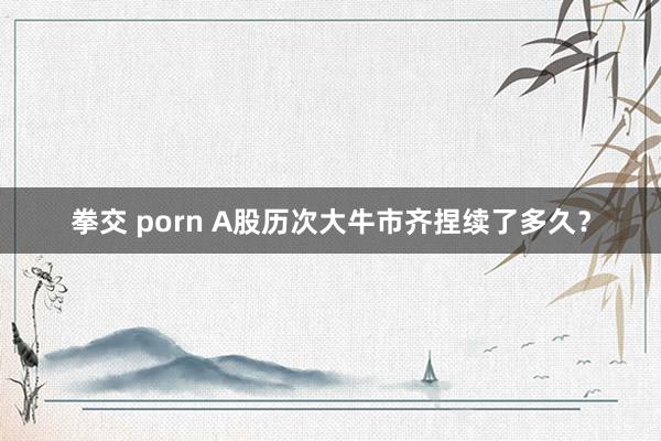 拳交 porn A股历次大牛市齐捏续了多久？