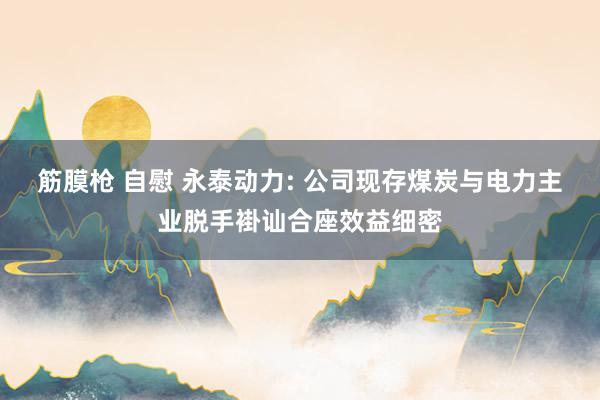 筋膜枪 自慰 永泰动力: 公司现存煤炭与电力主业脱手褂讪合座效益细密