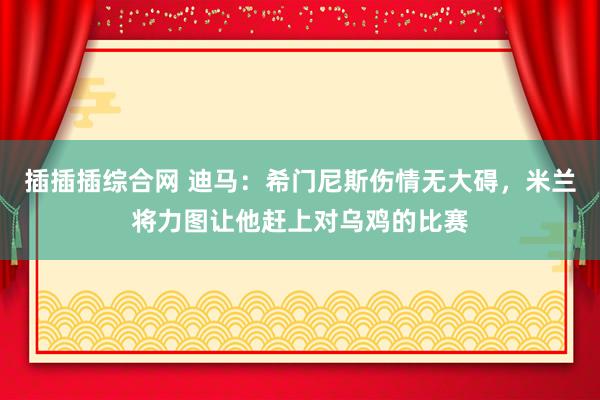 插插插综合网 迪马：希门尼斯伤情无大碍，米兰将力图让他赶上对乌鸡的比赛