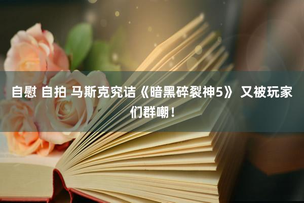 自慰 自拍 马斯克究诘《暗黑碎裂神5》 又被玩家们群嘲！