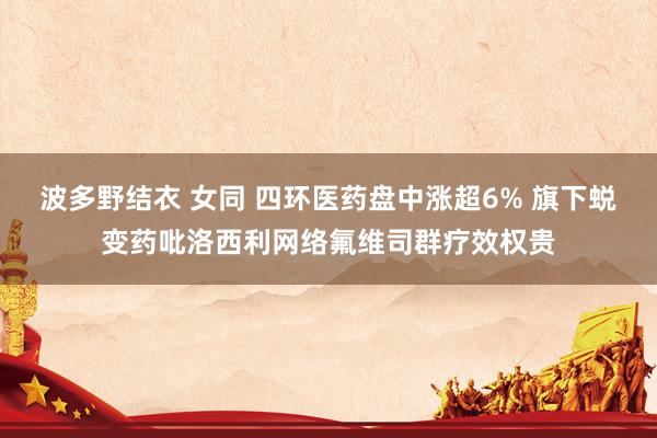 波多野结衣 女同 四环医药盘中涨超6% 旗下蜕变药吡洛西利网络氟维司群疗效权贵