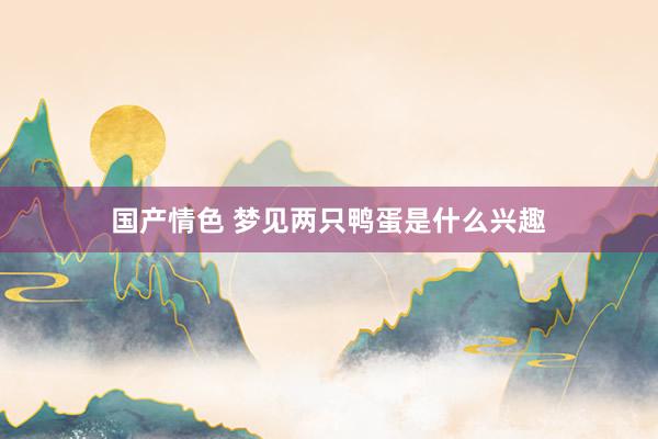 国产情色 梦见两只鸭蛋是什么兴趣