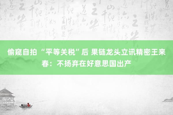 偷窥自拍 “平等关税”后 果链龙头立讯精密王来春：不扬弃在好意思国出产