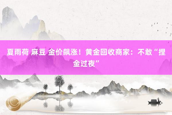 夏雨荷 麻豆 金价飙涨！黄金回收商家：不敢“捏金过夜”