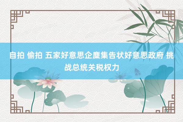 自拍 偷拍 五家好意思企麇集告状好意思政府 挑战总统关税权力