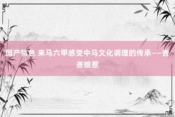 国产情色 来马六甲感受中马文化调理的传承——峇峇娘惹