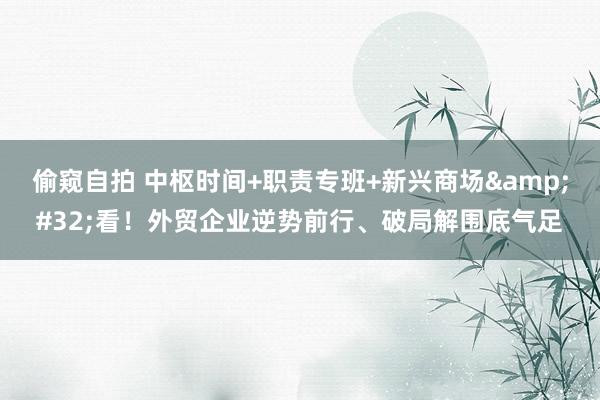 偷窥自拍 中枢时间+职责专班+新兴商场&#32;看！外贸企业逆势前行、破局解围底气足