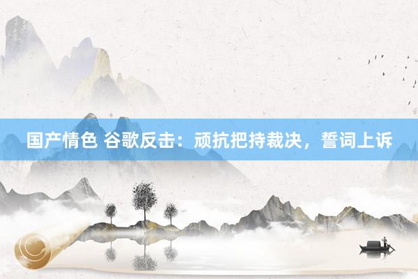 国产情色 谷歌反击：顽抗把持裁决，誓词上诉