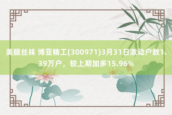 美腿丝袜 博亚精工(300971)3月31日激动户数1.39万户，较上期加多15.96%
