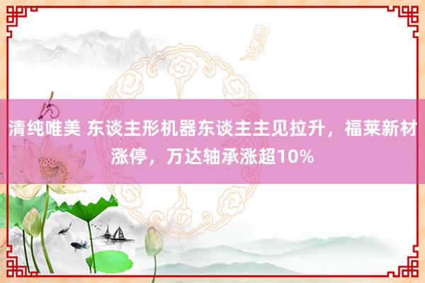 清纯唯美 东谈主形机器东谈主主见拉升，福莱新材涨停，万达轴承涨超10%
