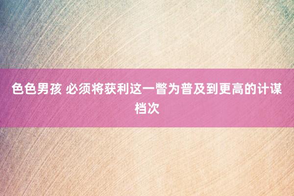 色色男孩 必须将获利这一瞥为普及到更高的计谋档次