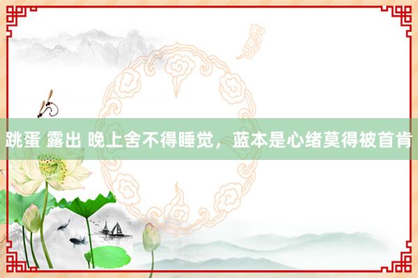 跳蛋 露出 晚上舍不得睡觉，蓝本是心绪莫得被首肯