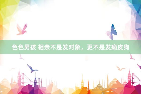 色色男孩 相亲不是发对象，更不是发癞皮狗